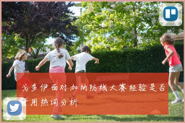 戈多伊面对加纳防线大赛经验是否管用热词分析