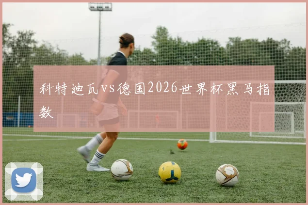 科特迪瓦vs德国2026世界杯黑马指数