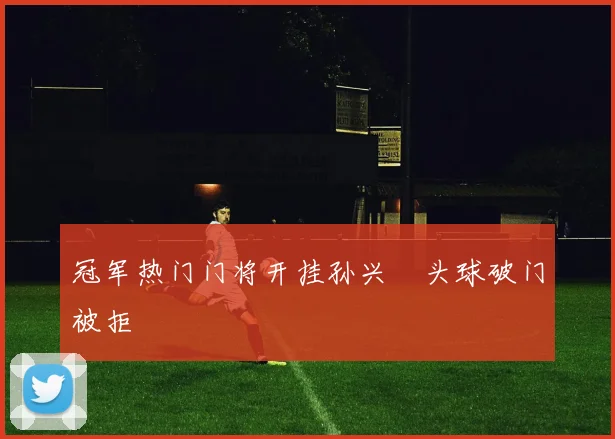 冠军热门门将开挂孙兴慜头球破门被拒