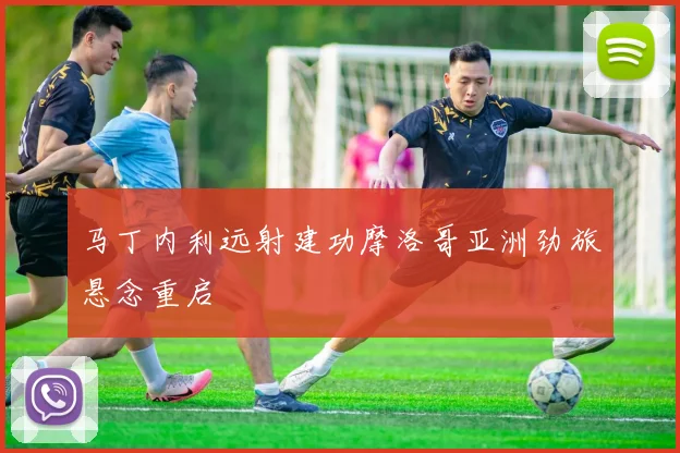 马丁内利远射建功摩洛哥亚洲劲旅悬念重启