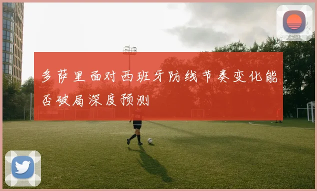 多萨里面对西班牙防线节奏变化能否破局深度预测
