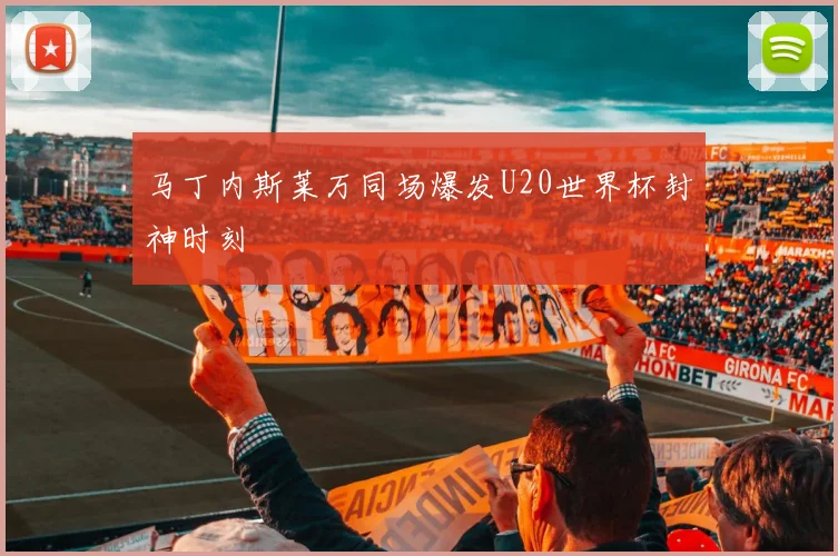 马丁内斯莱万同场爆发U20世界杯封神时刻