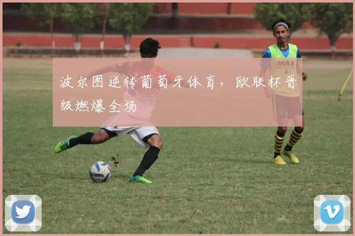波尔图逆转葡萄牙体育，欧联杯晋级燃爆全场