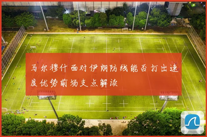 马尔穆什面对伊朗防线能否打出速度优势前场支点解读