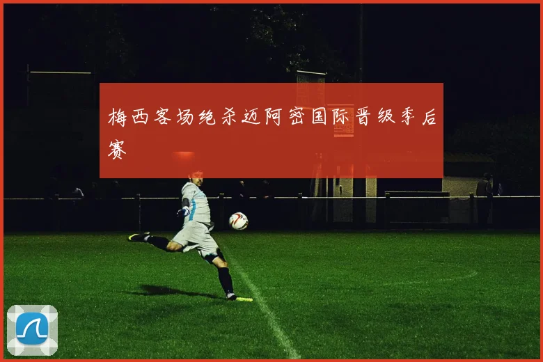 梅西客场绝杀迈阿密国际晋级季后赛