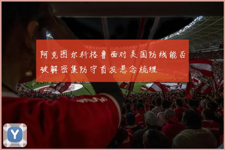 阿克图尔科格鲁面对美国防线能否破解密集防守首发悬念梳理