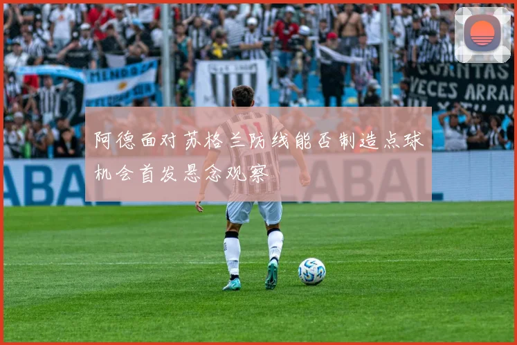 阿德面对苏格兰防线能否制造点球机会首发悬念观察
