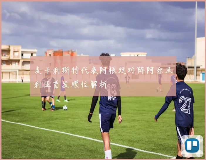麦卡利斯特代表阿根廷对阵阿尔及利亚首发顺位解析