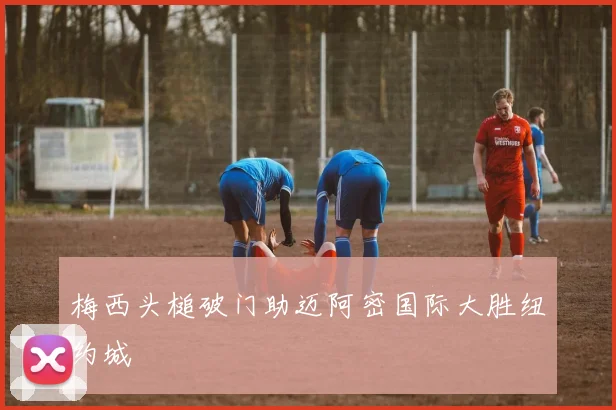 梅西头槌破门助迈阿密国际大胜纽约城