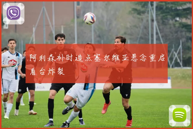 阿利森补时造点塞尔维亚悬念重启看台炸裂