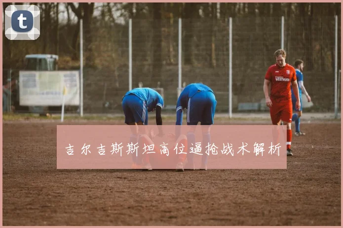 吉尔吉斯斯坦高位逼抢战术解析
