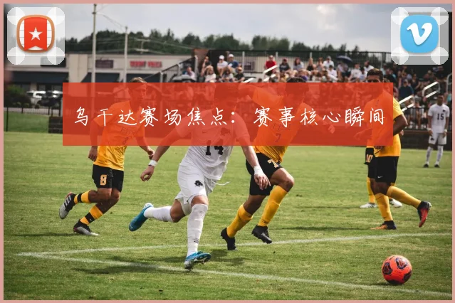 乌干达赛场焦点:赛事核心瞬间