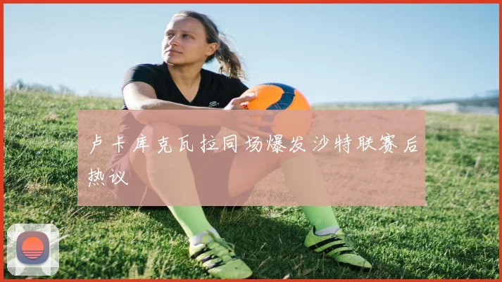 卢卡库克瓦拉同场爆发沙特联赛后热议