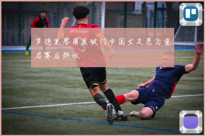 罗德里零角度破门中国女足悬念重启赛后热议