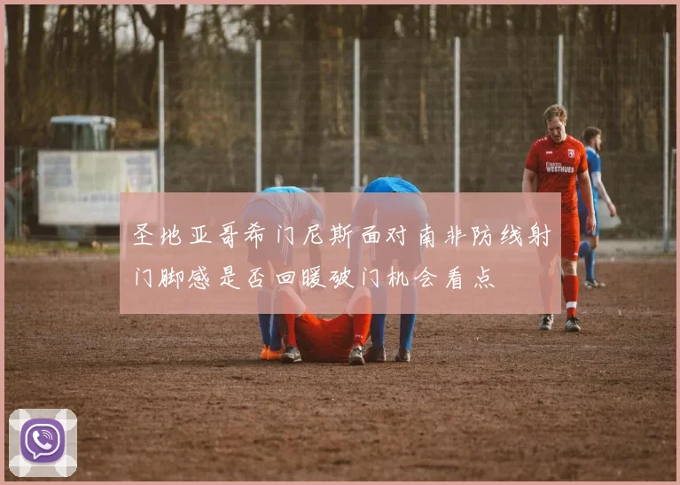 圣地亚哥希门尼斯面对南非防线射门脚感是否回暖破门机会看点