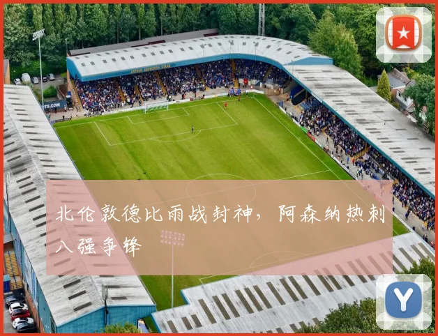 北伦敦德比雨战封神，阿森纳热刺八强争锋