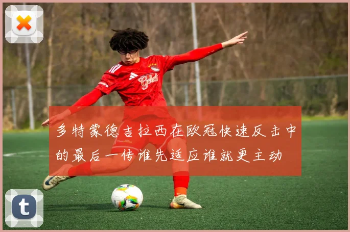 多特蒙德吉拉西在欧冠快速反击中的最后一传谁先适应谁就更主动