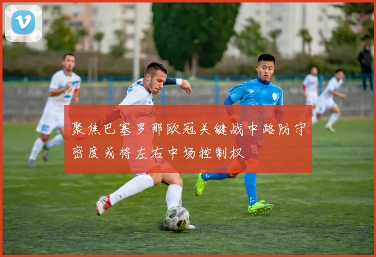 聚焦巴塞罗那欧冠关键战中路防守密度或将左右中场控制权