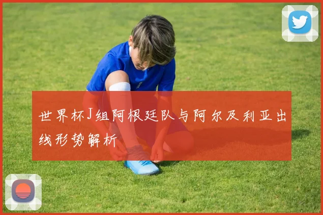 世界杯J组阿根廷队与阿尔及利亚出线形势解析