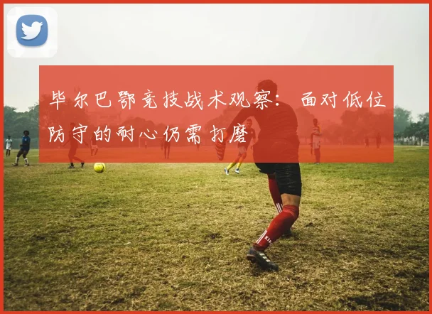 毕尔巴鄂竞技战术观察：面对低位防守的耐心仍需打磨