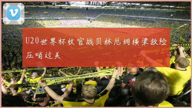 U20世界杯收官战贝林厄姆横梁救险压哨过关