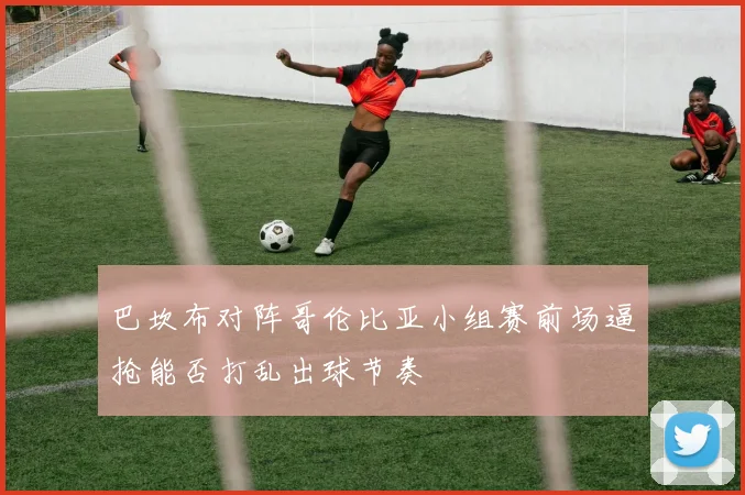 巴坎布对阵哥伦比亚小组赛前场逼抢能否打乱出球节奏