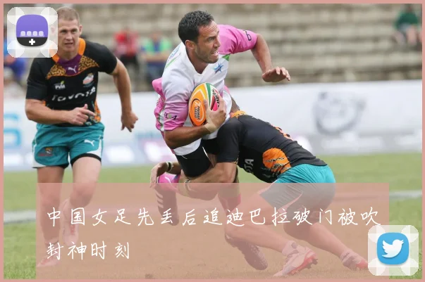 中国女足先丢后追迪巴拉破门被吹封神时刻