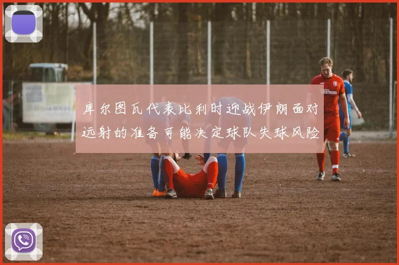 库尔图瓦代表比利时迎战伊朗面对远射的准备可能决定球队失球风险