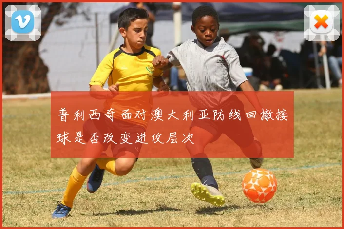 普利西奇面对澳大利亚防线回撤接球是否改变进攻层次