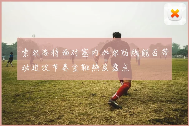 索尔洛特面对塞内加尔防线能否带动进攻节奏金靴热度盘点
