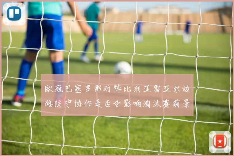 欧冠巴塞罗那对阵比利亚雷亚尔边路防守协作是否会影响淘汰赛前景