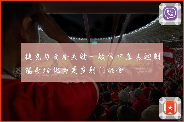 捷克与南非关键一战传中落点控制能否转化为更多射门机会