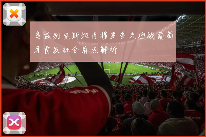 乌兹别克斯坦肖穆罗多夫迎战葡萄牙首发机会看点解析