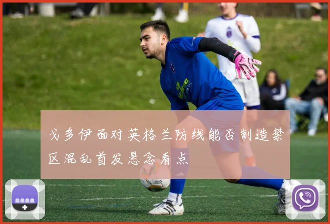 戈多伊面对英格兰防线能否制造禁区混乱首发悬念看点
