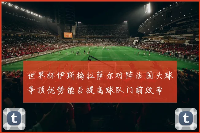 世界杯伊斯梅拉萨尔对阵法国头球争顶优势能否提高球队门前效率