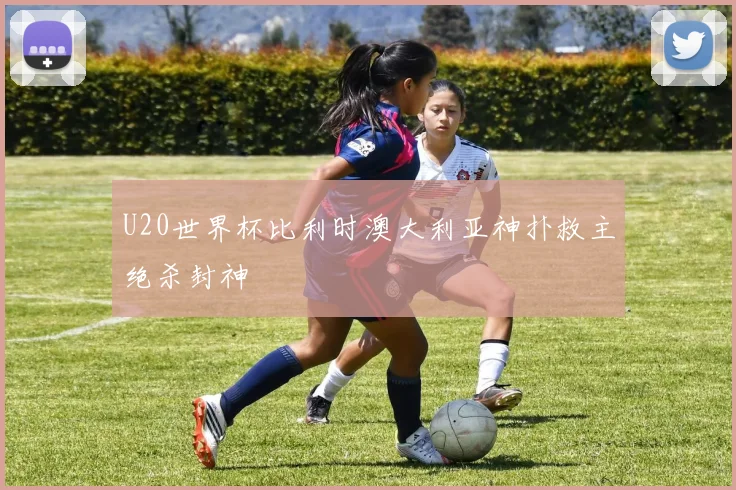U20世界杯比利时澳大利亚神扑救主绝杀封神
