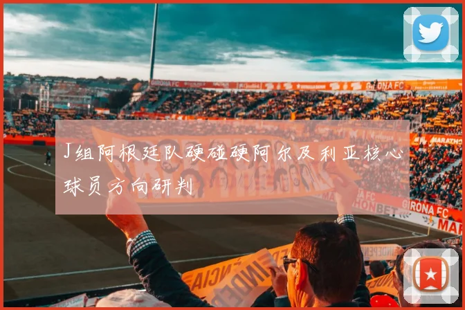 J组阿根廷队硬碰硬阿尔及利亚核心球员方向研判