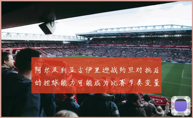 阿尔及利亚古伊里迎战约旦对抗后的控球能力可能成为比赛节奏变量