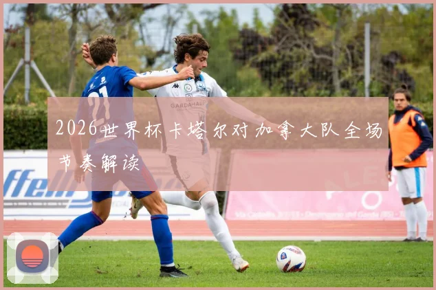 2026世界杯卡塔尔对加拿大队全场节奏解读