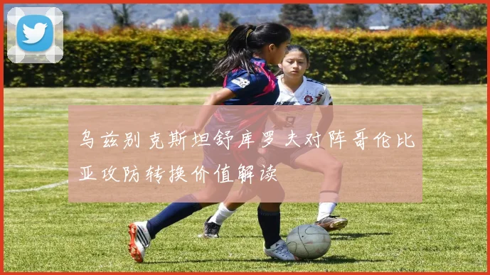 乌兹别克斯坦舒库罗夫对阵哥伦比亚攻防转换价值解读