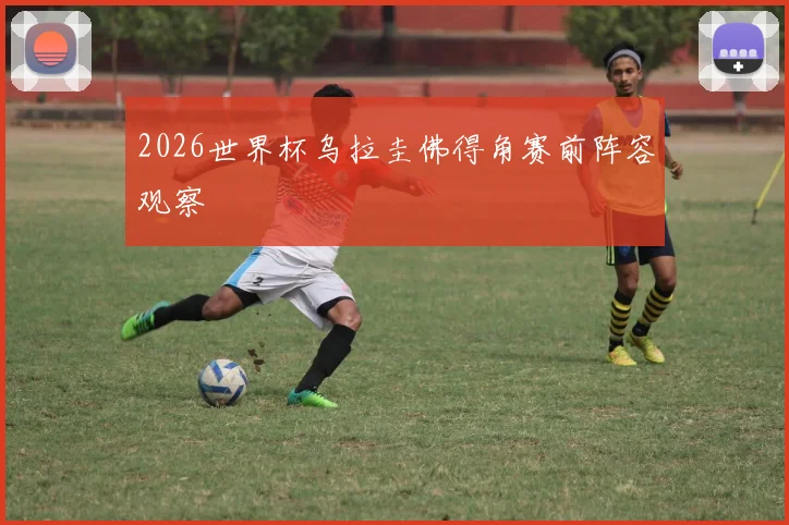 2026世界杯乌拉圭佛得角赛前阵容观察