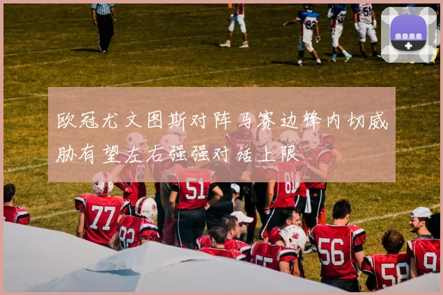 欧冠尤文图斯对阵马赛边锋内切威胁有望左右强强对话上限