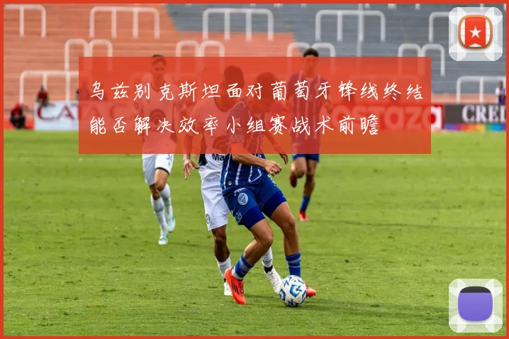 乌兹别克斯坦面对葡萄牙锋线终结能否解决效率小组赛战术前瞻