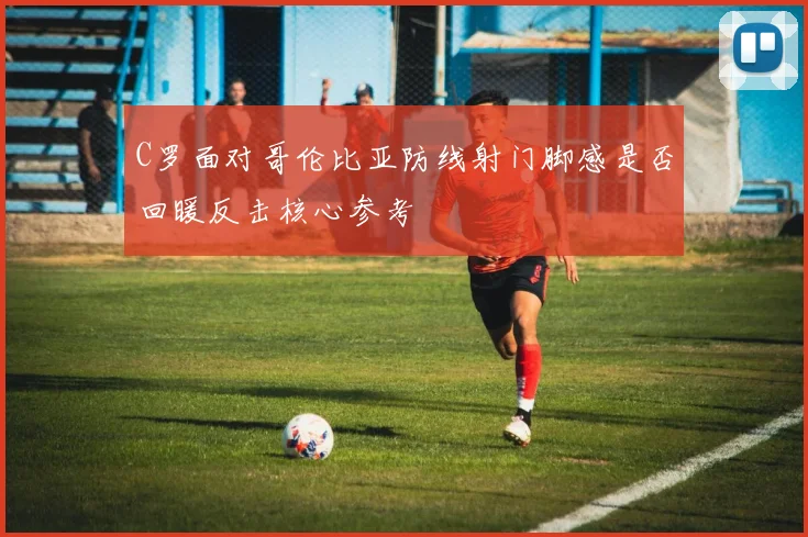 C罗面对哥伦比亚防线射门脚感是否回暖反击核心参考