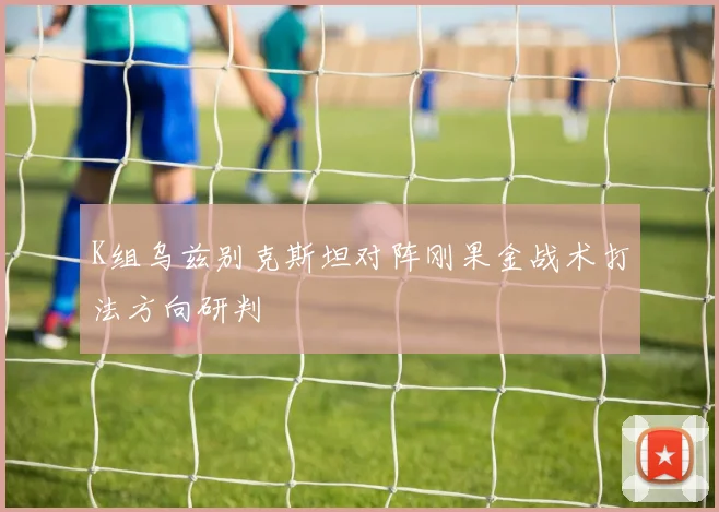 K组乌兹别克斯坦对阵刚果金战术打法方向研判