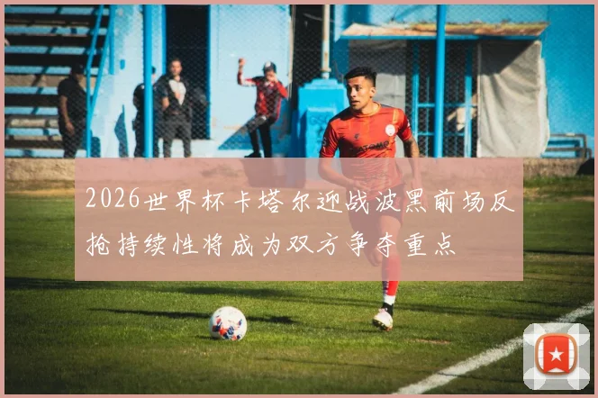 2026世界杯卡塔尔迎战波黑前场反抢持续性将成为双方争夺重点