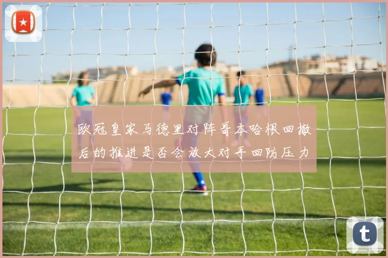 欧冠皇家马德里对阵哥本哈根回撤后的推进是否会放大对手回防压力