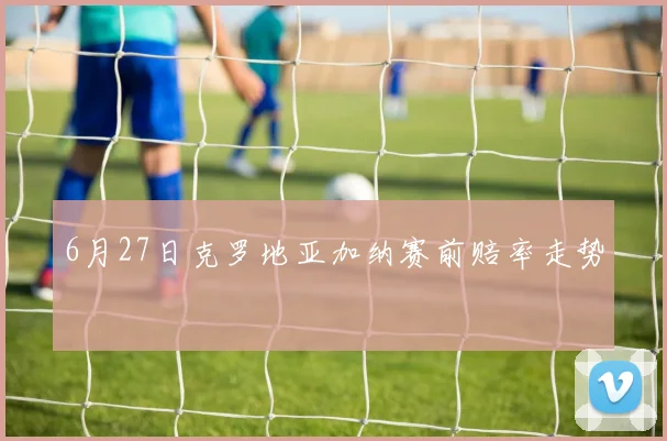 6月27日克罗地亚加纳赛前赔率走势