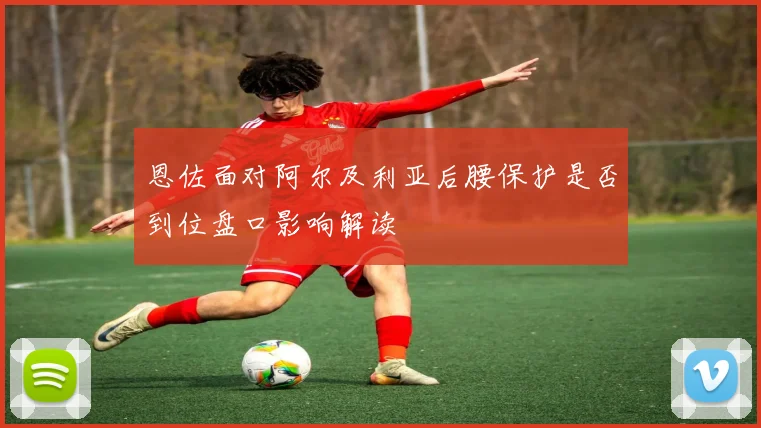 恩佐面对阿尔及利亚后腰保护是否到位盘口影响解读
