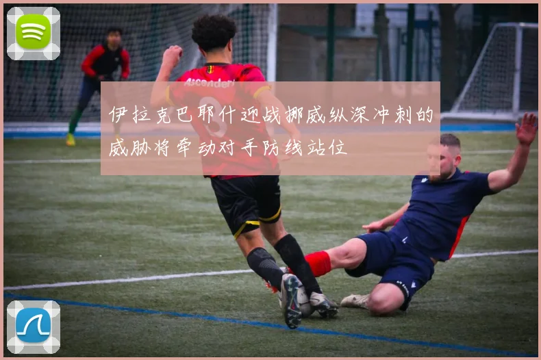 伊拉克巴耶什迎战挪威纵深冲刺的威胁将牵动对手防线站位